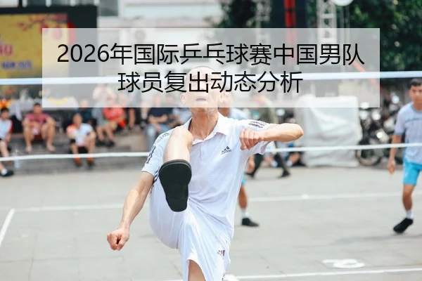2026年国际乒乓球赛中国男队球员复出动态分析