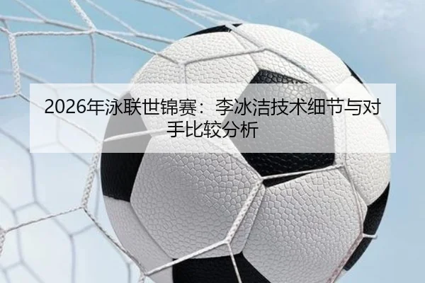 2026年泳联世锦赛：李冰洁技术细节与对手比较分析