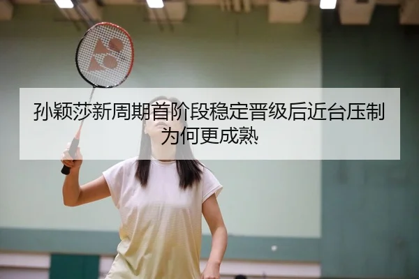 孙颖莎新周期首阶段稳定晋级后近台压制为何更成熟