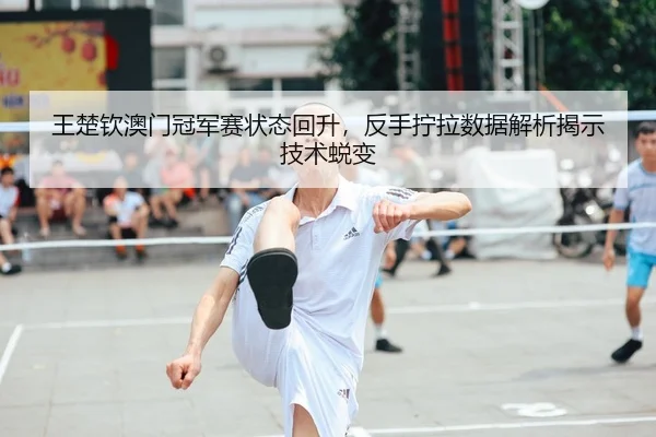 王楚钦澳门冠军赛状态回升，反手拧拉数据解析揭示技术蜕变