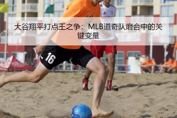 大谷翔平打点王之争：MLB道奇队磨合中的关键变量